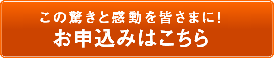 この驚きと感動を皆さまに！お申込みはこちら